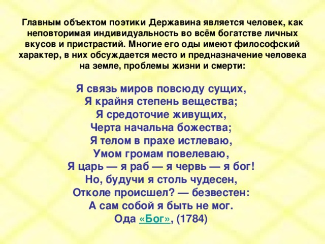 Главным объектом поэтики Державина является человек, как неповторимая индивидуальность во всём богатстве личных вкусов и пристрастий. Многие его оды имеют философский характер, в них обсуждается место и предназначение человека на земле, проблемы жизни и смерти:  Я связь миров повсюду сущих, Я крайня степень вещества; Я средоточие живущих, Черта начальна божества; Я телом в прахе истлеваю, Умом громам повелеваю, Я царь — я раб — я червь — я бог! Но, будучи я столь чудесен, Отколе происшел? — безвестен: А сам собой я быть не мог. Ода «Бог» , (1784)