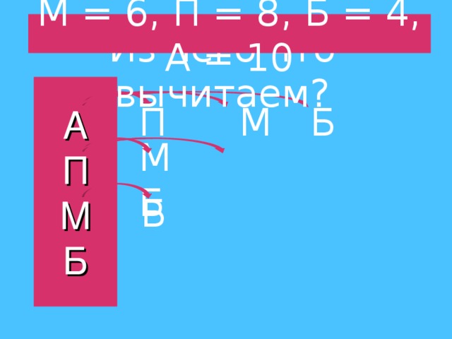 М = 6, П = 8, Б = 4, А = 10 Из чего что вычитаем? А  П  М  Б П  М   Б М  Б Б 
