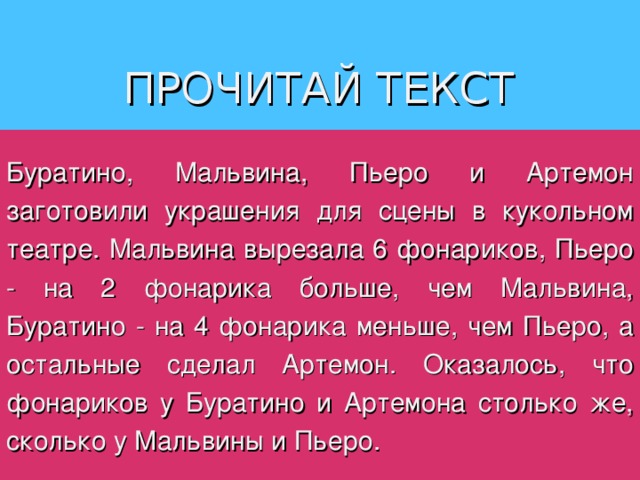 ПРОЧИТАЙ ТЕКСТ Буратино, Мальвина, Пьеро и Артемон заготовили украшения для сцены в кукольном театре. Мальвина вырезала 6 фонариков, Пьеро - на 2 фонарика больше, чем Мальвина, Буратино - на 4 фонарика меньше, чем Пьеро, а остальные сделал Артемон. Оказалось, что фонариков у Буратино и Артемона столько же, сколько у Мальвины и Пьеро. 