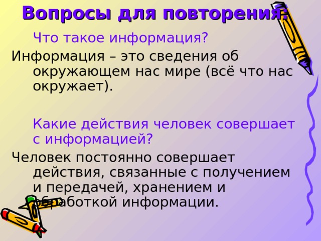 Вопросы для повторения:  Что такое информация? Информация – это сведения об окружающем нас мире (всё что нас окружает).  Какие действия человек совершает с информацией? Человек постоянно совершает действия, связанные с получением и передачей, хранением и обработкой информации. 