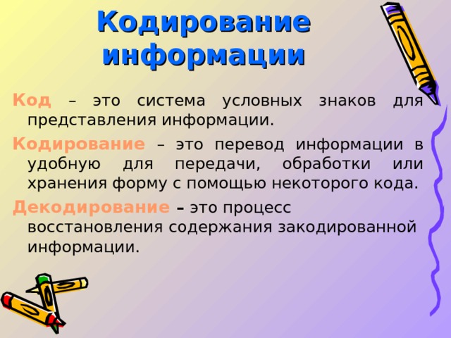 Кодирование информации Код  – это система условных знаков для представления информации. Кодирование  – это перевод информации в удобную для передачи, обработки или хранения форму с помощью некоторого кода. Декодирование  – это процесс восстановления содержания закодированной информации.   