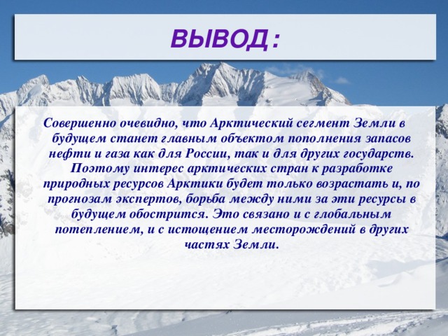 ВЫВОД: Совершенно очевидно, что Арктический сегмент Земли в будущем станет главным объектом пополнения запасов нефти и газа как для России, так и для других государств. Поэтому интерес арктических стран к разработке природных ресурсов Арктики будет только возрастать и, по прогнозам экспертов, борьба между ними за эти ресурсы в будущем обострится. Это связано и с глобальным потеплением, и с истощением месторождений в других частях Земли. 