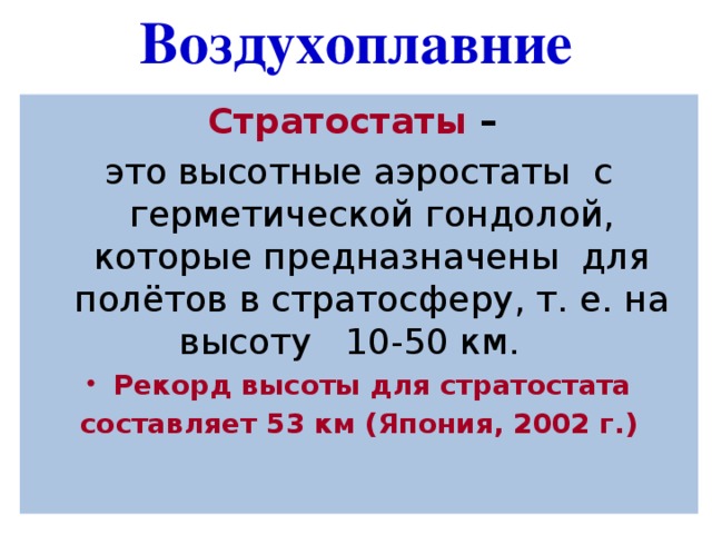 Воздухоплавние Стратостаты  – это высотные аэростаты  с герметической гондолой, которые предназначены  для полётов в стратосферу, т. е. на высоту  10-50 км.  Рекорд высоты для стратостата составляет 53 км (Япония, 2002 г.) 
