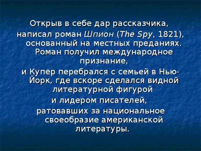 Открыв в себе дар рассказчика, написал роман Шпион ( The Spy , 1821), основанный на местных преданиях. Роман получил международное признание, и Купер перебрался с семьей в Нью-Йорк, где вскоре сделался видной литературной фигурой и лидером писателей, ратовавших за национальное своеобразие американской литературы.