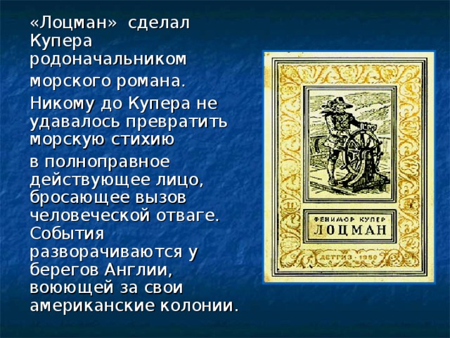 «Лоцман» сделал Купера родоначальником  морского романа.  Никому до Купера не удавалось превратить морскую стихию  в полноправное действующее лицо, бросающее вызов человеческой отваге. События разворачиваются у берегов Англии, воюющей за свои американские колонии.