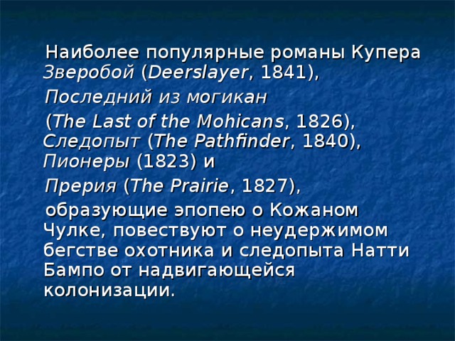Наиболее популярные романы Купера Зверобой ( Deerslayer , 1841),  Последний из могикан   ( The Last of the Mohicans , 1826), Следопыт ( The Pathfinder , 1840), Пионеры (1823) и  Прерия ( Тhe Prairie , 1827),  образующие эпопею о Кожаном Чулке, повествуют о неудержимом бегстве охотника и следопыта Натти Бампо от надвигающейся колонизации.