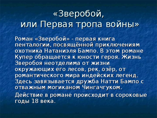 «Зверобой,  или Первая тропа войны»  Роман «Зверобой» - первая книга пенталогии, посвящённой приключениям охотника Натаниэля Бампо. В этом романе Купер обращается к юности героя. Жизнь Зверобоя неотделима от жизни окружающих его лесов, рек, озёр, от романтического мира индейских легенд. Здесь завязывается дружба Натти Бампо с отважным могиканом Чингачгуком.  Действие в романе происходит в сороковые годы 18 века.