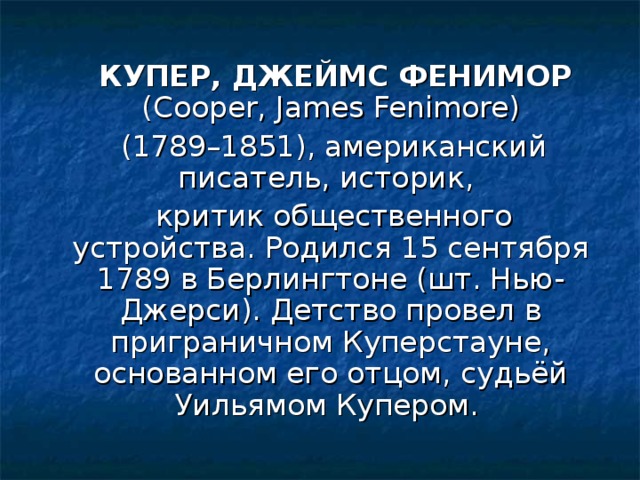 КУПЕР, ДЖЕЙМС ФЕНИМОР (Cooper, James Fenimore)  (1789–1851), американский писатель, историк,  критик общественного устройства. Родился 15 сентября 1789 в Берлингтоне (шт. Нью-Джерси). Детство провел в приграничном Куперстауне, основанном его отцом, судьёй Уильямом Купером.