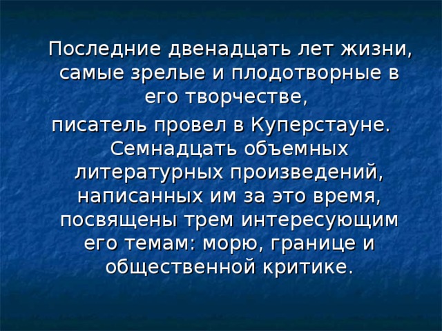 Последние двенадцать лет жизни, самые зрелые и плодотворные в его творчестве, писатель провел в Куперстауне. Семнадцать объемных литературных произведений, написанных им за это время, посвящены трем интересующим его темам: морю, границе и общественной критике.