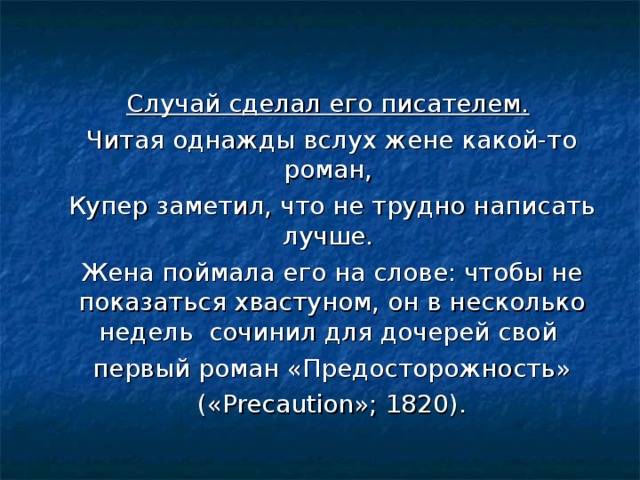 Случай сделал его писателем.   Читая однажды вслух жене какой-то роман,  Купер заметил, что не трудно написать лучше.  Жена поймала его на слове: чтобы не показаться хвастуном, он в несколько недель сочинил для дочерей свой  первый роман «Предосторожность»  («Precaution»; 1820).