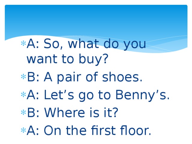 A: So, what do you want to buy? B: A pair of shoes. A: Let’s go to Benny’s. B: Where is it? A: On the first floor. 