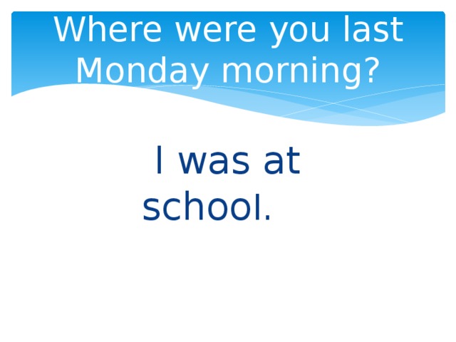 Where were you last Monday morning?  I was at schoo l. 