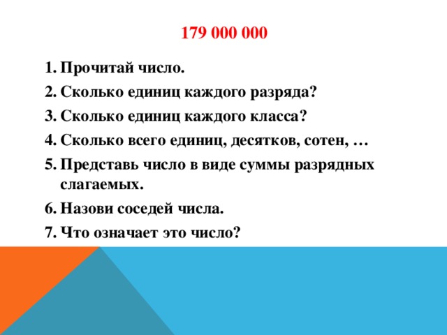 179 000 000 Прочитай число. Сколько единиц каждого разряда? Сколько единиц каждого класса? Сколько всего единиц, десятков, сотен, … Представь число в виде суммы разрядных слагаемых. Назови соседей числа. Что означает это число?  