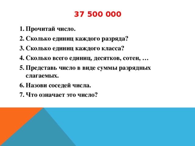 37 500 000 Прочитай число. Сколько единиц каждого разряда? Сколько единиц каждого класса? Сколько всего единиц, десятков, сотен, … Представь число в виде суммы разрядных слагаемых. Назови соседей числа. Что означает это число?  