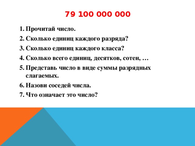 79 100 000 000 Прочитай число. Сколько единиц каждого разряда? Сколько единиц каждого класса? Сколько всего единиц, десятков, сотен, … Представь число в виде суммы разрядных слагаемых. Назови соседей числа. Что означает это число?  