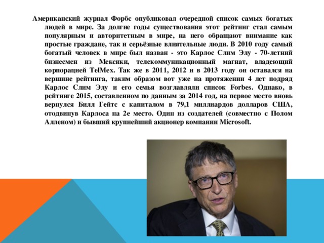 Американский журнал Форбс опубликовал очередной список самых богатых людей в мире. За долгие годы существования этот рейтинг стал самым популярным и авторитетным в мире, на него обращают внимание как простые граждане, так и серьёзные влиятельные люди. В 2010 году самый богатый человек в мире был назван - это Карлос Слим Элу - 70-летний бизнесмен из Мексики, телекоммуникационный магнат, владеющий корпорацией TelMex. Так же в 2011, 2012 и в 2013 году он оставался на вершине рейтинга, таким образом вот уже на протяжении 4 лет подряд Карлос Слим Элу и его семья возглавляли список Forbes. Однако, в рейтинге 2015, составленном по данным за 2014 год, на первое место вновь вернулся Билл Гейтс с капиталом в 79,1 миллиардов долларов США, отодвинув Карлоса на 2е место. Один из создателей (совместно с Полом Алленом) и бывший крупнейший акционер компании Microsoft. 