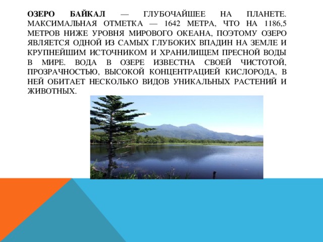 Озеро Байкал — глубочайшее на планете. Максимальная отметка — 1642 метра, что на 1186,5 метров ниже уровня Мирового океана, поэтому озеро является одной из самых глубоких впадин на Земле и крупнейшим источником и хранилищем пресной воды в мире. Вода в озере известна своей чистотой, прозрачностью, высокой концентрацией кислорода, в ней обитает несколько видов уникальных растений и животных. 