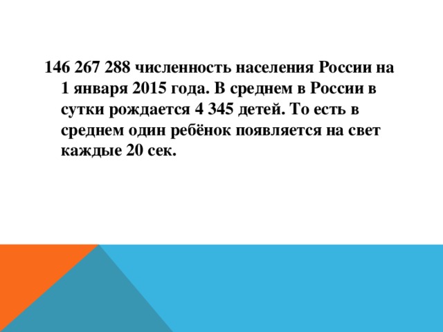 146 267 288 численность населения России на 1 января 2015 года. В среднем в России в сутки рождается 4 345 детей. То есть в среднем один ребёнок появляется на свет каждые 20 сек. 