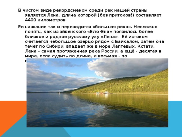 В чистом виде рекордсменом среди рек нашей страны является Лена, длина которой (без притоков!) составляет 4400 километров. Ее название так и переводится «большая река». Несложно понять, как из эйвенского «Елю-Ена» появилось более близкое и родное русскому уху «Лена». Её истоком считается небольшое озерцо рядом с Байкалом, затем она течет по Сибири, впадает же в море Лаптевых. Кстати, Лена – самая протяженная река России, а ещё - десятая в мире, если судить по длине, и восьмая – по полноводности.  