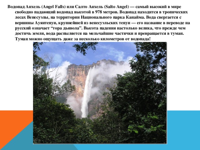 Водопад Анхель (Angel Falls) или Салто Анхель (Salto Angel) — самый высокий в мире свободно падающий водопад высотой в 978 метров. Водопад находится в тропических лесах Венесуэлы, на территории Национального парка Канайма. Вода свергается с вершины Ауянтепуи, крупнейшей из венесуэльских тепуи — его название в переводе на русский означает “гора дьявола”. Высота падения настолько велика, что прежде чем достичь земли, вода распыляется на мельчайшие частички и превращается в туман. Туман можно ощущать даже за несколько километров от водопада!  