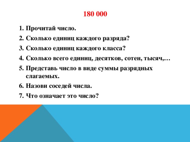 180 000 Прочитай число. Сколько единиц каждого разряда? Сколько единиц каждого класса? Сколько всего единиц, десятков, сотен, тысяч,… Представь число в виде суммы разрядных слагаемых. Назови соседей числа. Что означает это число?  