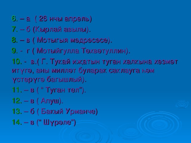 6. – а ( 26 нчы апрель) 7. – б (Кырлай авылы). 8. – в ( Мотыгыя м әдрәсәсе). 9. - г ( Мотыйгулла Төхвәтуллин). 10. - в.( Г. Тукай иҗатын туган халкына хезмәт итүгә, аны милләт буларак саклауга һәм үстерүгә багышлый). 11. – в ( “ Туган тел”). 12. – в ( Апуш). 13. – б ( Бакый Урманче) 14. – в (“ Шүрәле”) 