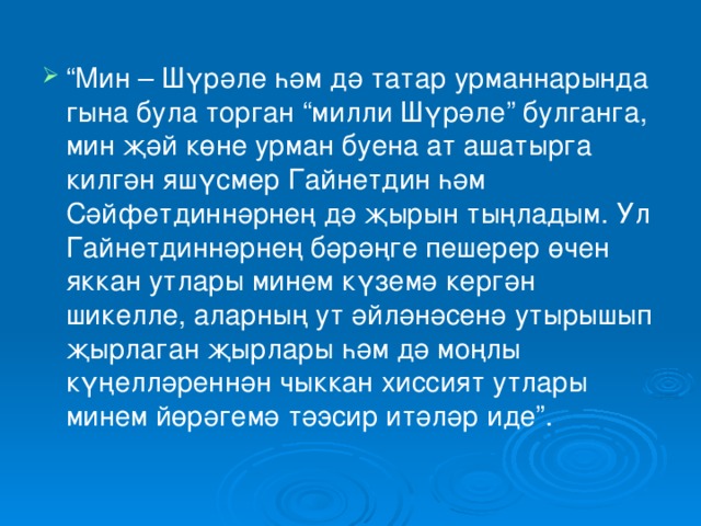 “ Мин – Шүрәле һәм дә татар урманнарында гына була торган “милли Шүрәле” булганга, мин җәй көне урман буена ат ашатырга килгән яшүсмер Гайнетдин һәм Сәйфетдиннәрнең дә җырын тыңладым. Ул Гайнетдиннәрнең бәрәңге пешерер өчен яккан утлары минем күземә кергән шикелле, аларның ут әйләнәсенә утырышып җырлаган җырлары һәм дә моңлы күңелләреннән чыккан хиссият утлары минем йөрәгемә тәэсир итәләр иде”. 