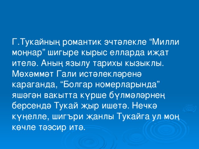 Г.Тукайның романтик эчтәлекле “Милли моңнар” шигыре кырыс елларда иҗат ителә. Аның язылу тарихы кызыклы. Мөхәммәт Гали истәлекләренә караганда, “Болгар номерларында” яшәгән вакытта күрше бүлмәләрнең берсендә Тукай җыр ишетә. Нечкә күңелле, шигъри җанлы Тукайга ул моң көчле тәэсир итә. 
