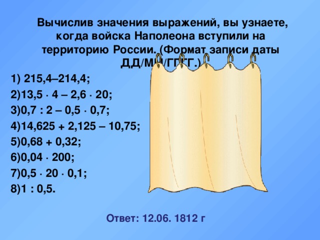  Вычислив значения выражений, вы узнаете, когда войска Наполеона вступили на территорию России. (Формат записи даты ДД/ММ/ГГГГ.) 1) 215,4–214,4; 1 2)13,5 · 4 – 2,6 · 20; 2 3)0,7 : 2 – 0,5 · 0,7; 0 4)14,625 + 2,125 – 10,75; 6 5)0,68 + 0,32; 1 6)0,04 · 200; 8 7)0,5 · 20 · 0,1; 1 8)1 : 0,5. 2  Ответ: 12.06. 1812 г 