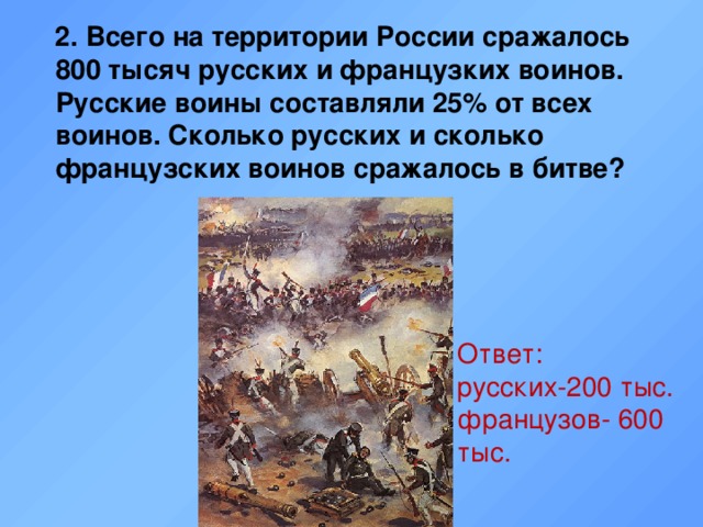 Ответ: русских-200 тыс. французов- 600 тыс.  2. Всего на территории России сражалось 800 тысяч русских и французких воинов. Русские воины составляли 25% от всех воинов. Сколько русских и сколько французских воинов сражалось в битве?  