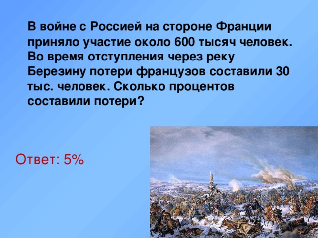  В войне с Россией на стороне Франции приняло участие около 600 тысяч человек. Во время отступления через реку Березину потери французов составили 30 тыс. человек. Сколько процентов составили потери? Ответ: 5%  