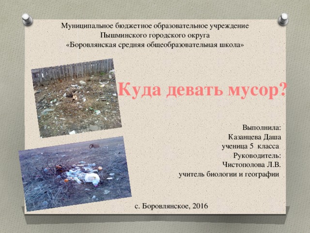 Муниципальное бюджетное образовательное учреждение  Пышминского городского округа  «Боровлянская средняя общеобразовательная школа»     Куда девать мусор? Выполнила: Казанцева Даша ученица 5 класса Руководитель: Чистополова Л.В. учитель биологии и географии с. Боровлянское, 2016 