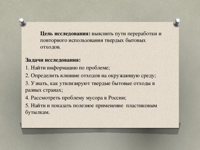  Цель исследования: выяснить пути переработки и повторного использования твердых бытовых отходов.   Задачи исследования: 1. Найти информацию по проблеме; 2. Определить влияние отходов на окружающую среду; 3. Узнать, как утилизируют твердые бытовые отходы в разных странах; 4. Рассмотреть проблему мусора в России; 5. Найти и показать полезное применение пластиковым бутылкам. 