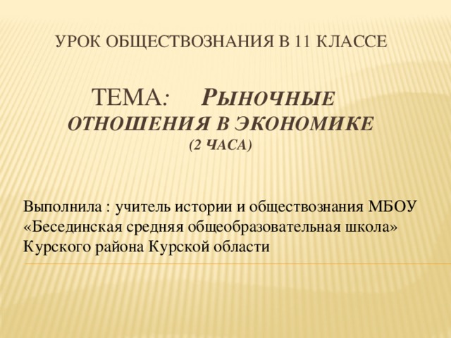 Урок обществознания в 11 классЕ   ТЕМА : Р ыночные отношения в экономике  (2 часа) Выполнила : учитель истории и обществознания МБОУ «Бесединская средняя общеобразовательная школа» Курского района Курской области