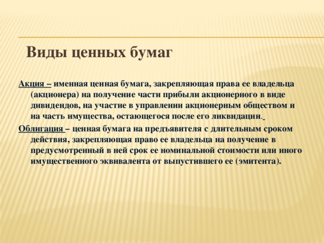 Виды ценных бумаг Акция – именная ценная бумага, закрепляющая права ее владельца (акционера) на получение части прибыли акционерного в виде дивидендов, на участие в управлении акционерным обществом и на часть имущества, остающегося после его ликвидации .  Облигация – ценная бумага на предъявителя с длительным сроком действия, закрепляющая право ее владельца на получение в предусмотренный в ней срок ее номинальной стоимости или иного имущественного эквивалента от выпустившего ее (эмитента).