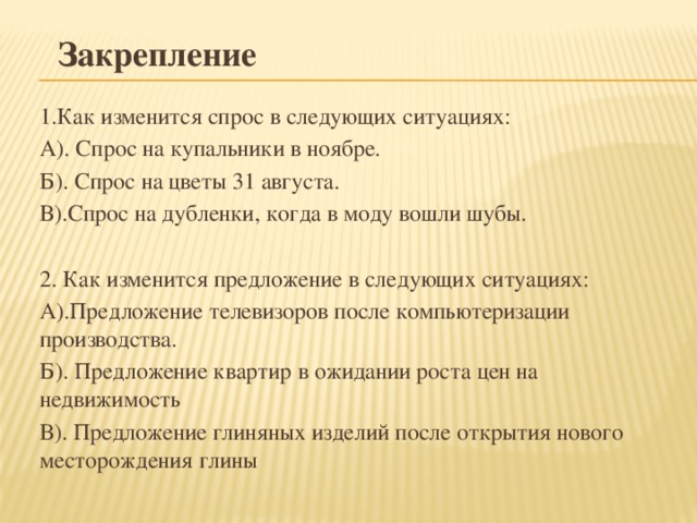 Закрепление 1.Как изменится спрос в следующих ситуациях: А). Спрос на купальники в ноябре. Б). Спрос на цветы 31 августа. В).Спрос на дубленки, когда в моду вошли шубы. 2. Как изменится предложение в следующих ситуациях: А).Предложение телевизоров после компьютеризации производства. Б). Предложение квартир в ожидании роста цен на недвижимость В). Предложение глиняных изделий после открытия нового месторождения глины