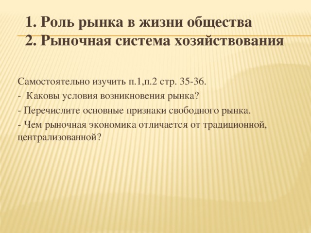 1. Роль рынка в жизни общества  2. Рыночная система хозяйствования   Самостоятельно изучить п.1,п.2 стр. 35-36. - Каковы условия возникновения рынка? - Перечислите основные признаки свободного рынка. - Чем рыночная экономика отличается от традиционной, централизованной?