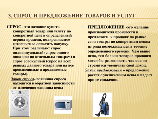 3. Спрос и предложение товаров и услуг СПРОС - это желание купить конкретный товар или услугу по конкретной цене в определенный период времени, подкрепляемое готовностью оплатить покупку. При этом различают спрос индивидуальный (спрос одного лица или по отдельным товарам) и спрос совокупный (спрос на всех рынках данного товара или на все производимые и продаваемые товары). ПРЕДЛОЖЕНИЕ -это желание производителя произвести и предложить к продаже на рынке свои товары по конкретным ценам из ряда возможных цен в течение определенного времени. Чем выше цена, тем больше товаров продавец хотел бы реализовать, так как он стремится увеличить свой доход.  Закон спроса - величина спроса находится в обратной зависимости от изменения единицы цены товара   Закон предложения – предложение растет с увеличением цены и падает при ее снижении.