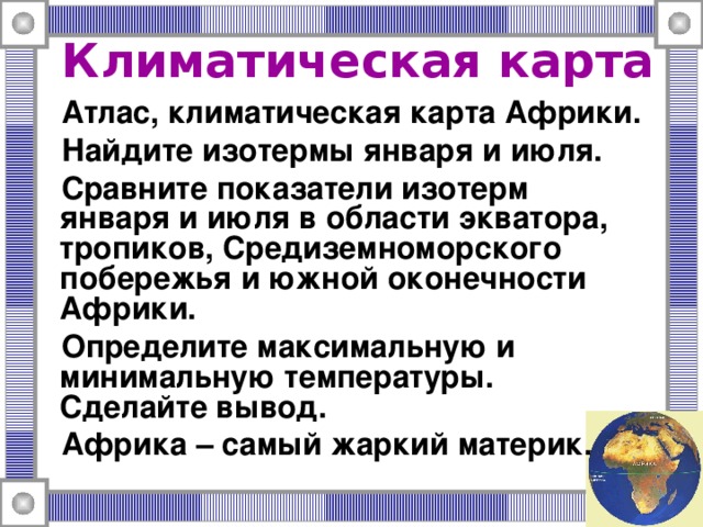 Климатическая карта Атлас, климатическая карта Африки. Найдите изотермы января и июля. Сравните показатели изотерм января и июля в области экватора, тропиков, Средиземноморского побережья и южной оконечности Африки. Определите максимальную и минимальную температуры. Сделайте вывод. Африка – самый жаркий материк. 