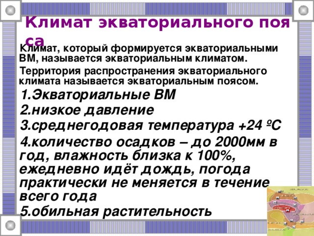 Климат экваториального пояса  Климат, который формируется экваториальными ВМ, называется экваториальным климатом. Территория распространения экваториального климата называется экваториальным поясом. Экваториальные ВМ низкое давление среднегодовая температура +24 ºС количество осадков – до 2000мм в год, влажность близка к 100%, ежедневно идёт дождь, погода практически не меняется в течение всего года обильная растительность 