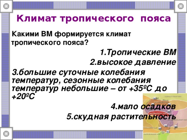 Климат тропического  пояса  Какими ВМ формируется климат тропического пояса? Тропические ВМ высокое давление большие суточные колебания температур, сезонные колебания температур небольшие – от +35ºС до +20ºС мало осадков скудная растительность 