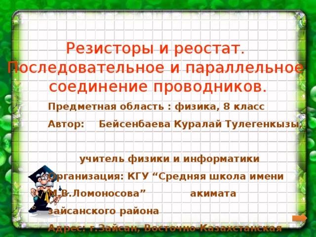 Резисторы и реостат.  Последовательное и параллельное  соединение проводников. Предметная область : физика, 8 класс Автор:  Бейсенбаева Куралай Тулегенкызы,   учитель физики и информатики Организация: КГУ “Средняя школа имени М.В.Ломоносова”    акимата зайсанского района Адрес: г.Зайсан, Восточно-Казахстанская область,       Зайсанский район 