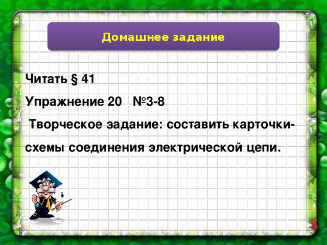 Домашнее задание Читать § 41 Упражнение 20 №3-8  Творческое задание: составить карточки-схемы соединения электрической цепи. 