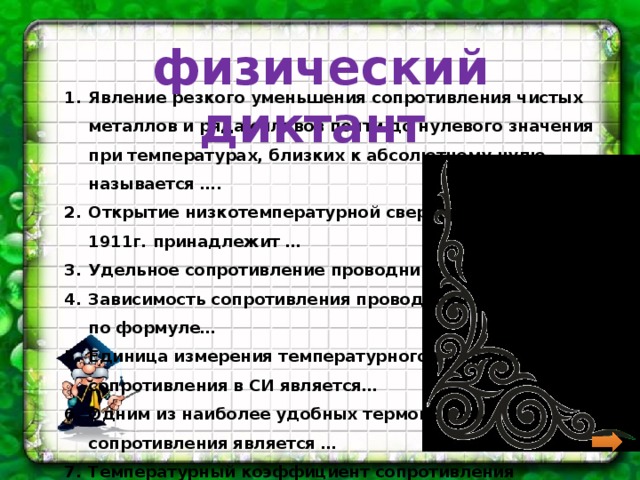  физический диктант Явление резкого уменьшения сопротивления чистых металлов и ряда сплавов почти до нулевого значения при температурах, близких к абсолютному нулю называется …. Открытие низкотемпературной сверхпроводимости в 1911г. принадлежит … Удельное сопротивление проводника зависит от … Зависимость сопротивления проводника определяется по формуле… Единица измерения температурного коэффициента сопротивления в СИ является… Одним из наиболее удобных термометров сопротивления является … Температурный коэффициент сопротивления обозначается … 