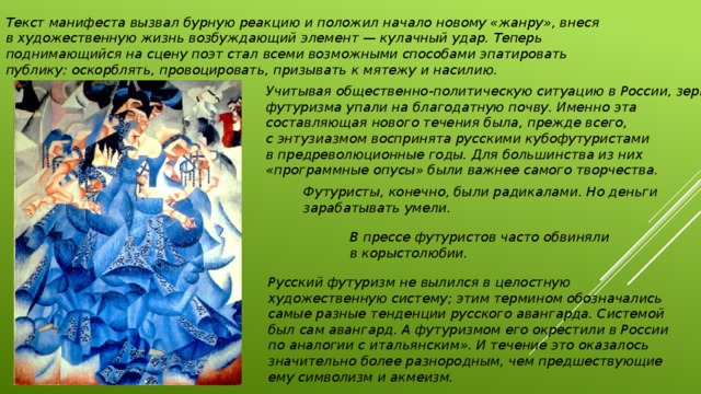 Текст манифеста вызвал бурную реакцию и положил начало новому «жанру», внеся в художественную жизнь возбуждающий элемент — кулачный удар. Теперь поднимающийся на сцену поэт стал всеми возможными способами эпатировать публику: оскорблять, провоцировать, призывать к мятежу и насилию. Учитывая общественно-политическую ситуацию в России, зерна футуризма упали на благодатную почву. Именно эта составляющая нового течения была, прежде всего, с энтузиазмом воспринята русскими кубофутуристами в предреволюционные годы. Для большинства из них «программные опусы» были важнее самого творчества. Футуристы, конечно, были радикалами. Но деньги зарабатывать умели. В прессе футуристов часто обвиняли в корыстолюбии. Русский футуризм не вылился в целостную художественную систему; этим термином обозначались самые разные тенденции русского авангарда. Системой был сам авангард. А футуризмом его окрестили в России по аналогии с итальянским». И течение это оказалось значительно более разнородным, чем предшествующие ему символизм и акмеизм. 