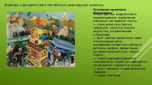 Впрочем, и футуризм кое в чем обогатил авангардную живопись .  Основные признаки футуризма:  — бунтарство, анархичность мировоззрения, выражение массовых настроений толпы;  — отрицание культурных традиций, попытка создать искусство, устремленное в будущее;  — бунт против привычных норм стихотворной речи, экспериментаторство в области ритмики, рифмы, ориентация на произносимый стих, лозунг, плакат;  — поиски раскрепощенного «самовитого» слова, эксперименты по созданию «заумного» языка;   — культ техники, индустриальных городов;  — пафос эпатажа. 
