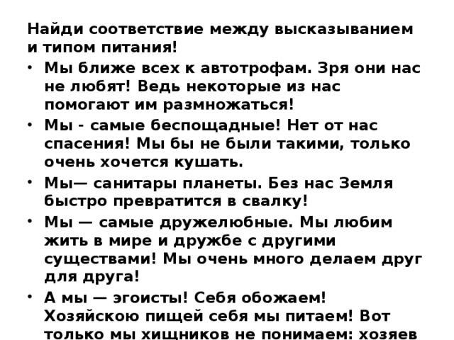 Найди соответствие между высказыванием и типом питания! Мы ближе всех к автотрофам. Зря они нас не любят! Ведь некоторые из нас помогают им размножаться! Мы - самые беспощадные! Нет от нас спасения! Мы бы не были такими, только очень хочется кушать. Мы— санитары планеты. Без нас Земля быстро превратится в свалку! Мы — самые дружелюбные. Мы любим жить в мире и дружбе с другими существами! Мы очень много делаем друг для друга! А мы — эгоисты! Себя обожаем! Хозяйскою пищей себя мы питаем! Вот только мы хищников не понимаем: хозяев мы видеть, живыми желаем! 