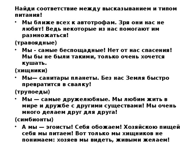 Найди соответствие между высказыванием и типом питания! Мы ближе всех к автотрофам. Зря они нас не любят! Ведь некоторые из нас помогают им размножаться! (травоядные) Мы - самые беспощадные! Нет от нас спасения! Мы бы не были такими, только очень хочется кушать. (хищники) Мы— санитары планеты. Без нас Земля быстро превратится в свалку! (трупоеды) Мы — самые дружелюбные. Мы любим жить в мире и дружбе с другими существами! Мы очень много делаем друг для друга! (симбионты) А мы — эгоисты! Себя обожаем! Хозяйскою пищей себя мы питаем! Вот только мы хищников не понимаем: хозяев мы видеть, живыми желаем! (паразиты)   