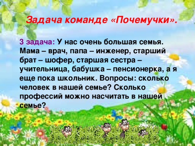    Задача команде «Почемучки».  3 задача: У нас очень большая семья. Мама – врач, папа – инженер, старший брат – шофер, старшая сестра – учительница, бабушка – пенсионерка, а я еще пока школьник. Вопросы: сколько человек в нашей семье? Сколько профессий можно насчитать в нашей семье?    