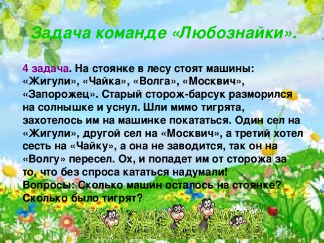    Задача команде «Любознайки».  4 задача . На стоянке в лесу стоят машины: «Жигули», «Чайка», «Волга», «Москвич», «Запорожец». Старый сторож-барсук разморился на солнышке и уснул. Шли мимо тигрята, захотелось им на машинке покататься. Один сел на «Жигули», другой сел на «Москвич», а третий хотел сесть на «Чайку», а она не заводится, так он на «Волгу» пересел. Ох, и попадет им от сторожа за то, что без спроса кататься надумали! Вопросы: Сколько машин осталось на стоянке? Сколько было тигрят?   